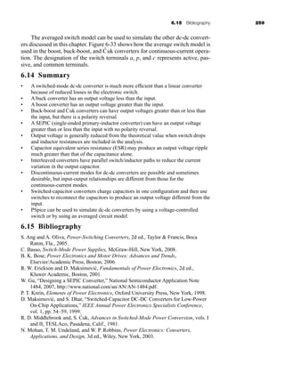 6.15 Bibliography 259
The averaged switch model can be used to simulate the other dc-dc convert-
ers discussed in this chapter. Figure 6-33 shows how the average switch model is
used in the boost, buck-boost, and Ćuk converters for continuous-current opera-
tion. The designation of the switch terminals a, p, and c represents active, pas-
sive, and common terminals.
6.14 Summary
• A switched-mode dc-dc converter is much more efficient than a linear converter
because of reduced losses in the electronic switch.
• A buck converter has an output voltage less than the input.
• A boost converter has an output voltage greater than the input.
• Buck-boost and Ćuk converters can have output voltages greater than or less than
the input, but there is a polarity reversal.
• A SEPIC (single-ended primary-inductor converter) can have an output voltage
greater than or less than the input with no polarity reversal.
• Output voltage is generally reduced from the theoretical value when switch drops
and inductor resistances are included in the analysis.
• Capacitor equivalent series resistance (ESR) may produce an output voltage ripple
much greater than that of the capacitance alone.
• Interleaved converters have parallel switch/inductor paths to reduce the current
variation in the output capacitor.
• Discontinuous-current modes for dc-dc converters are possible and sometimes
desirable, but input-output relationships are different from those for the
continuous-current modes.
• Switched-capacitor converters charge capacitors in one configuration and then use
switches to reconnect the capacitors to produce an output voltage different from the
input.
• PSpice can be used to simulate dc-dc converters by using a voltage-controlled
switch or by using an averaged circuit model.
6.15 Bibliography
S. Ang and A. Oliva, Power-Switching Converters, 2d ed., Taylor  Francis, Boca
Raton, Fla., 2005.
C. Basso, Switch-Mode Power Supplies, McGraw-Hill, New York, 2008.
B. K. Bose, Power Electronics and Motor Drives: Advances and Trends,
Elsevier/Academic Press, Boston, 2006.
R. W. Erickson and D. Maksimović, Fundamentals of Power Electronics, 2d ed.,
Kluwer Academic, Boston, 2001.
W. Gu, “Designing a SEPIC Converter,” National Semiconductor Application Note
1484, 2007, http://www.national.com/an/AN/AN-1484.pdf.
P. T. Krein, Elements of Power Electronics, Oxford University Press, New York, 1998.
D. Maksimović, and S. Dhar, “Switched-Capacitor DC-DC Converters for Low-Power
On-Chip Applications,” IEEE Annual Power Electronics Specialists Conference,
vol. 1, pp. 54–59, 1999.
R. D. Middlebrook and, S. Ćuk, Advances in Switched-Mode Power Conversion, vols. I
and II, TESLAco, Pasadena, Calif., 1981.
N. Mohan, T. M. Undeland, and W. P. Robbins, Power Electronics: Converters,
Applications, and Design, 3d ed., Wiley, New York, 2003.
har80679_ch06_196-264.qxd 12/16/09 12:29 PM Page 259
 