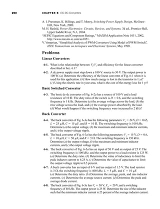 260 CHAPTER 6 DC-DC Converters
A. I. Pressman, K. Billings, and T. Morey, Switching Power Supply Design, McGraw-
Hill, New York, 2009.
M. H. Rashid, Power Electronics: Circuits, Devices, and Systems, 3d ed., Prentice-Hall,
Upper Saddle River, N.J., 2004.
“SEPIC Equations and Component Ratings,” MAXIM Application Note 1051, 2002,
http://www.maxim-ic.com/an1051.
V. Vorperian, “Simplified Analysis of PWM Converters Using Model of PWM Switch”,
IEEE Transactions on Aerospace and Electronic Systems, May 1990.
Problems
Linear Converters
6-1. What is the relationship between Vo/Vs and efficiency for the linear converter
described in Sec. 6.1?
6-2. A dc power supply must step down a 100-V. source to 30 V. The output power is
100 W. (a) Determine the efficiency of the linear converter of Fig. 6-1 when it is
used for this application. (b) How much energy is lost in the transistor in 1 yr?
(c) Using the electric rate in your area, what is the cost of the energy loss for 1 yr?
Basic Switched Converter
6-3. The basic dc-dc converter of Fig. 6-2a has a source of 100 V and a load
resistance of 10 . The duty ratio of the switch is D  0.6, and the switching
frequency is 1 kHz. Determine (a) the average voltage across the load, (b) the
rms voltage across the load, and (c) the average power absorbed by the load.
(d) What would happen if the switching frequency were increased to 2 kHz?
Buck Converter
6-4. The buck converter of Fig. 6-3a has the following parameters: Vs  24 V, D  0.65,
L  25 H, C  15 F, and R  10 . The switching frequency is 100 kHz.
Determine (a) the output voltage, (b) the maximum and minimum inductor currents,
and (c) the output voltage ripple.
6-5. The buck converter of Fig. 6-3a has the following parameters: Vs  15 V, D  0.6,
L  10 H, C  50 F, and R  5 . The switching frequency is 150 kHz.
Determine (a) the output voltage, (b) the maximum and minimum inductor
currents, and (c) the output voltage ripple.
6-6. The buck converter of Fig. 6-3a has an input of 50 V and an output of 25 V. The
switching frequency is 100 kHz, and the output power to a load resistor is 125 W.
(a) Determine the duty ratio. (b) Determine the value of inductance to limit the
peak inductor current to 6.25 A. (c) Determine the value of capacitance to limit
the output voltage ripple to 0.5 percent.
6-7. A buck converter has an input of 6 V and an output of 1.5 V. The load resistor
is 3 , the switching frequency is 400 kHz, L  5 H, and C  10 F.
(a) Determine the duty ratio. (b) Determine the average, peak, and rms inductor
currents. (c) Determine the average source current. (d) Determine the peak and
average diode current.
6-8. The buck converter of Fig. 6-3a has Vs  30 V, Vo  20 V, and a switching
frequency of 40 kHz. The output power is 25 W. Determine the size of the inductor
such that the minimum inductor current is 25 percent of the average inductor current.
har80679_ch06_196-264.qxd 12/16/09 12:29 PM Page 260
 
