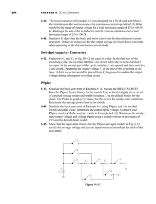 264 CHAPTER 6 DC-DC Converters
6-40. The boost converter of Example 6-4 was designed for a 50- load. (a) What is
the limitation on the load resistance for continuous-current operation? (b) What
would be the range of output voltage for a load resistance range of 25 to 100 ?
(c) Redesign the converter so inductor current remains continuous for a load
resistance range of 25 to 100 .
6-41. Section 6.11 describes the buck and boost converters for discontinuous-current
operation. Derive an expression for the output voltage of a buck-boost converter
when operating in the discontinuous-current mode.
Switched-capacitor Converters
6-42. Capacitors C1 and C2 in Fig. P6-42 are equal in value. In the first part of the
switching cycle, the switches labeled 1 are closed while the switches labeled 2
are open. In the second part of the cycle, switches 1 are opened and then switches
2 are closed. Determine the output voltage Vo at the end of the switching cycle.
Note: A third capacitor would be placed from Vo to ground to sustain the output
voltage during subsequent switching cycles.
PSpice
6-43. Simulate the buck converter of Example 6-11, but use the IRF150 MOSFET
from the PSpice device library for the switch. Use an idealized gate drive circuit
of a pulsed voltage source and small resistance. Use the default model for the
diode. Use Probe to graph p(t) versus.t for the switch for steady-state conditions.
Determine the average power loss in the switch.
6-44. Simulate the buck converter of Example 6-1 using PSpice. (a) Use an ideal
switch and ideal diode. Determine the output ripple voltage. Compare your
PSpice results with the analytic results in Example 6-1. (b) Determine the steady-
state output voltage and voltage ripple using a switch with an on resistance of
2  and the default diode model.
6-45. Show that the equivalent circuits for the PSpice averaged models in Fig. 6-33
satisfy the average voltage and current input-output relationships for each of the
converters.
1 1 1
2
C1 C2
2
2
2
Vs
Vo
+
-
Figure P6-42
har80679_ch06_196-264.qxd 12/16/09 12:29 PM Page 264
 