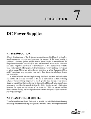 C H A P T E R 7
265
DC Power Supplies
7.1 INTRODUCTION
A basic disadvantage of the dc-dc converters discussed in Chap. 6 is the elec-
trical connection between the input and the output. If the input supply is
grounded, that same ground will be present on the output. A way to isolate the
output from the input electrically is with a transformer. If the dc-dc converter
has a first stage that rectifies an ac power source to dc, a transformer could be
used on the ac side. However, not all applications require ac to dc conversion
as a first stage. Moreover, a transformer operating at a low frequency (50 or
60 Hz) requires a large magnetic core and is therefore relatively large, heavy,
and expensive.
A more efficient method of providing electrical isolation between input
and output of a dc-dc converter is to use a transformer in the switching
scheme. The switching frequency is much greater than the ac power-source
frequency, enabling the transformer to be small. Additionally, the transformer
turns ratio provides increased design flexibility in the overall relationship
between the input and the output of the converter. With the use of multiple
transformer windings, switching converters can be designed to provide multi-
ple output voltages.
7.2 TRANSFORMER MODELS
Transformers have two basic functions: to provide electrical isolation and to step
up or step down time-varying voltages and currents. A two-winding transformer
har80679_ch07_265-330.qxd 12/17/09 2:54 PM Page 265
 