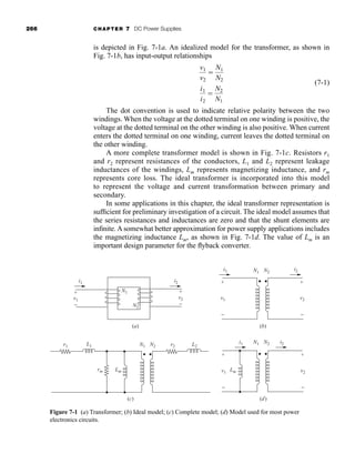 266 CHAPTER 7 DC Power Supplies
is depicted in Fig. 7-1a. An idealized model for the transformer, as shown in
Fig. 7-1b, has input-output relationships
(7-1)
The dot convention is used to indicate relative polarity between the two
windings. When the voltage at the dotted terminal on one winding is positive, the
voltage at the dotted terminal on the other winding is also positive. When current
enters the dotted terminal on one winding, current leaves the dotted terminal on
the other winding.
A more complete transformer model is shown in Fig. 7-1c. Resistors r1
and r2 represent resistances of the conductors, L1 and L2 represent leakage
inductances of the windings, Lm represents magnetizing inductance, and rm
represents core loss. The ideal transformer is incorporated into this model
to represent the voltage and current transformation between primary and
secondary.
In some applications in this chapter, the ideal transformer representation is
sufficient for preliminary investigation of a circuit. The ideal model assumes that
the series resistances and inductances are zero and that the shunt elements are
infinite. A somewhat better approximation for power supply applications includes
the magnetizing inductance Lm, as shown in Fig. 7-1d. The value of Lm is an
important design parameter for the flyback converter.
i1
i2

N2
N1
v1
v2

N1
N2
i1
i1 i2
i2
+
−
v2
+
−
v2
+
−
v1
+
−
v1
N1 N2
(b)
i1 i2
+
−
v2
+
−
v1
N1 N2
Lm
N1
N1
N2
N2
r2
r1
rm
L2
Lm
L1
(d)
(c)
(a)
Figure 7-1 (a) Transformer; (b) Ideal model; (c) Complete model; (d) Model used for most power
electronics circuits.
har80679_ch07_265-330.qxd 12/17/09 2:54 PM Page 266
 