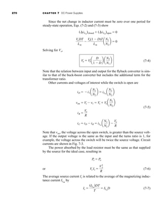 270 CHAPTER 7 DC Power Supplies
Since the net change in inductor current must be zero over one period for
steady-state operation, Eqs. (7-2) and (7-3) show
Solving for Vo,
(7-4)
Note that the relation between input and output for the flyback converter is sim-
ilar to that of the buck-boost converter but includes the additional term for the
transformer ratio.
Other currents and voltages of interest while the switch is open are
(7-5)
Note that vsw, the voltage across the open switch, is greater than the source volt-
age. If the output voltage is the same as the input and the turns ratio is 1, for
example, the voltage across the switch will be twice the source voltage. Circuit
currents are shown in Fig. 7-3.
The power absorbed by the load resistor must be the same as that supplied
by the source for the ideal case, resulting in
or (7-6)
The average source current Is is related to the average of the magnetizing induc-
tance current ILm
by
(7-7)
Is 
(ILm
)DT
T
 ILm
D
Vs Is 
V2
o
R
Ps  Po
iC  iD  iR  iLm
a
N1
N2
b 
Vo
R
iR 
Vo
R
vsw  Vs  v1  Vs  Voa
N1
N2
b
iD  i1a
N1
N2
b  iLm
a
N1
N2
b
Vo  Vsa
D
1  D
b a
N2
N1
b
Vs DT
Lm

Vo(1  D)T
Lm
a
N1
N2
b  0
(iLm
)closed  (iLm
)open  0
har80679_ch07_265-330.qxd 12/17/09 2:54 PM Page 270
 