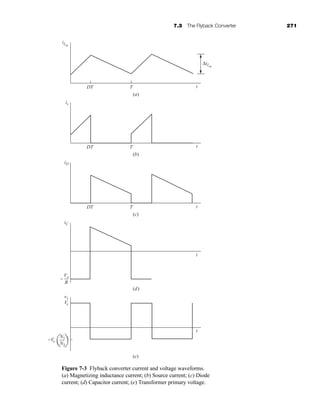 7.3 The Flyback Converter 271
iLm
ΔiLm
DT T t
t
t
t
t
(a)
is
DT T
(b)
iD
DT T
(c)
(d)
iC
Vo
R
−
(e)
Vs
v1
N1
N2
−Vo
Figure 7-3 Flyback converter current and voltage waveforms.
(a) Magnetizing inductance current; (b) Source current; (c) Diode
current; (d) Capacitor current; (e) Transformer primary voltage.
har80679_ch07_265-330.qxd 12/17/09 2:54 PM Page 271
 