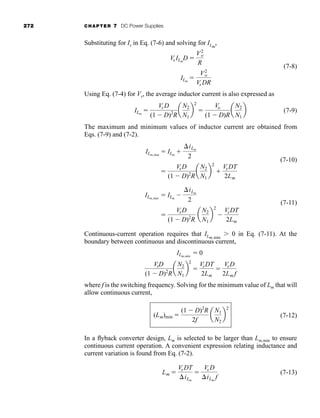 272 CHAPTER 7 DC Power Supplies
Substituting for Is in Eq. (7-6) and solving for ILm
,
(7-8)
Using Eq. (7-4) for Vs, the average inductor current is also expressed as
(7-9)
The maximum and minimum values of inductor current are obtained from
Eqs. (7-9) and (7-2).
(7-10)
(7-11)
Continuous-current operation requires that ILm,min
 0 in Eq. (7-11). At the
boundary between continuous and discontinuous current,
where f is the switching frequency. Solving for the minimum value of Lm that will
allow continuous current,
(7-12)
In a flyback converter design, Lm is selected to be larger than Lm,min to ensure
continuous current operation. A convenient expression relating inductance and
current variation is found from Eq. (7-2).
(7-13)
Lm 
Vs DT
iLm

Vs D
iLm
f
(Lm)min 
(1  D)2
R
2f
a
N1
N2
b
2
VsD
(1  D)2
R
a
N2
N1
b
2

VsDT
2Lm

VsD
2Lm f
ILm,min
 0

VsD
(1  D)2
R
a
N2
N1
b
2

VsDT
2Lm
ILm,min
 ILm

iLm
2

VsD
(1  D)2
R
a
N2
N1
b
2

VsDT
2Lm
ILm,max
 ILm

iLm
2
ILm

Vs D
(1  D)2
R
a
N2
N1
b
2

Vo
(1  D)R
a
N2
N1
b
ILm

V2
o
Vs DR
Vs ILm
D 
V2
o
R
har80679_ch07_265-330.qxd 12/17/09 2:54 PM Page 272
 