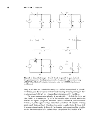 12 CHAPTER 1 Introduction
of Fig. 1-10d or the BJT characteristic of Fig. 1-11c matches the requirement. A MOSFET
would be a good choice because of the required switching frequency, simple gate-drive
requirements, and relatively low voltage and current requirement (24 V and 2 A).
The steady-state operating points for S2 are at (v2, i2) = (⫺Vs,0) in Fig. 1-13a and
(0, Io) in Fig. 1-13b, as shown in Fig. 1-13d. The operating points are on the positive cur-
rent axis and negative voltage axis. Therefore, a positive current in S2 is the requirement
to turn S2 on, and a negative voltage exists when S2 must turn off. Since the operating
points match the diode (Fig. 1-8c) and no other control is needed for the device, a diode
is an appropriate choice for S2. Figure 1-13e shows the implementation of the switching
circuit. Maximum current is 2 A, and maximum voltage in the blocking state is 24 V.
i1
v1
Closed
Open
(0, Io)
(Vs, 0)
S1
(c)
i2
v2
Closed
Open
(0, Io)
(−Vs, 0)
S2
(d)
+
−
S1
S2
(f)
Io
S1
S2
Vs
(e)
+
−
+
−
i1
v1
Vs Io
i2
v2
S1
S2
+
+
−
−
(a) (b)
+
−
i1
v1
Vs Io
Io
i2
v2
S1
S2
+
+
−
−
Figure 1-13 Circuit for Example 1-1. (a) S1 closed, S2 open; (b) S1 open, S2 closed;
(c) operating points for S1; (d) operating points for S2; (e) switch implementation using
a MOSFET and diode; (f) switch implementation using two MOSFETs (synchronous
rectification).
har80679_ch01_001-020.qxd 12/15/09 2:27 PM Page 12
 