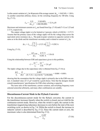 7.3 The Flyback Converter 275
Let the current variation in Lm be 40 percent of the average current: iLm
 0.4(2.69)  1.08A.
As another somewhat arbitrary choice, let the switching frequency be 100 kHz. Using
Eq. (7-13),
Maximum and minimum currents in Lm are found from Eqs. (7-10) and (7-11) as 3.23 and
2.15 A, respectively.
The output voltage ripple is to be limited to 2 percent, which is 0.02(36)  0.72 V.
Assume that the primary cause of the voltage ripple will be the voltage drop across the
equivalent series resistance iCrC. The peak-to-peak variation in capacitor current is the
same as in the diode and the transformer secondary and is related to current in Lm by
Using Eq. (7-15),
Using the relationship between ESR and capacitance given in this problem,
The ripple voltage due to the capacitance only is obtained from Eq. (7-14) as
showing that the assumption that the voltage ripple is primarily due to the ESR was cor-
rect. A standard value of 3.3 F would be a good choice. Note that the designer should
consult manufacturers’ specifications for ESR when selecting a capacitor.
The turns ratio of the transformer, current variation, and switching frequency were
selected somewhat arbitrarily, and many other combinations are suitable.
Discontinuous-Current Mode in the Flyback Converter
For the discontinuous-current mode for the flyback converter, the current in
the transformer increases linearly when the switch is closed, just as it did for the
continuous-current mode. However, when the switch is open, the current in the
transformer magnetizing inductance decreases to zero before the start of the next
switching cycle, as shown in Fig. 7-4. While the switch is closed, the increase in
inductor current is described by Eq. (7-2). Since the current starts at zero, the
maximum value is also determined from Eq. (7-2).
(7-16)
ILm,max

Vs DT
Lm
Vo
Vo

D
RCf

0.405
(36 V0.1 A)32.8(10)6
4(100,000)
 0.004  0.04%
C 
105
rC

105
3.56
 2.8 F
rC 
Vo,ESR
iC

0.72 V
0.202 A
 3.56 Æ
iC  ILm, max
a
N1
N2
b  (3.23 A)a
1
16
b  0.202 A
Lm 
Vs D
iLm
f

3.3(0.405)
1.08(100,000)
 12.4 H
har80679_ch07_265-330.qxd 12/17/09 2:54 PM Page 275
 
