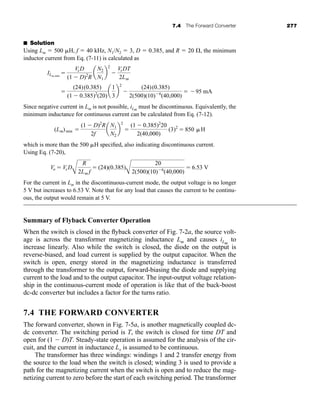 7.4 The Forward Converter 277
■ Solution
Using Lm  500 H, f  40 kHz, N1/N2  3, D  0.385, and R  20 , the minimum
inductor current from Eq. (7-11) is calculated as
Since negative current in Lm is not possible, iLm
must be discontinuous. Equivalently, the
minimum inductance for continuous current can be calculated from Eq. (7-12).
which is more than the 500 H specified, also indicating discontinuous current.
Using Eq. (7-20),
For the current in Lm in the discontinuous-current mode, the output voltage is no longer
5 V but increases to 6.53 V. Note that for any load that causes the current to be continu-
ous, the output would remain at 5 V.
Summary of Flyback Converter Operation
When the switch is closed in the flyback converter of Fig. 7-2a, the source volt-
age is across the transformer magnetizing inductance Lm and causes iLm
to
increase linearly. Also while the switch is closed, the diode on the output is
reverse-biased, and load current is supplied by the output capacitor. When the
switch is open, energy stored in the magnetizing inductance is transferred
through the transformer to the output, forward-biasing the diode and supplying
current to the load and to the output capacitor. The input-output voltage relation-
ship in the continuous-current mode of operation is like that of the buck-boost
dc-dc converter but includes a factor for the turns ratio.
7.4 THE FORWARD CONVERTER
The forward converter, shown in Fig. 7-5a, is another magnetically coupled dc-
dc converter. The switching period is T, the switch is closed for time DT and
open for (1  D)T. Steady-state operation is assumed for the analysis of the cir-
cuit, and the current in inductance Lx is assumed to be continuous.
The transformer has three windings: windings 1 and 2 transfer energy from
the source to the load when the switch is closed; winding 3 is used to provide a
path for the magnetizing current when the switch is open and to reduce the mag-
netizing current to zero before the start of each switching period. The transformer
Vo  Vs D
A
R
2Lm f
 (24)(0.385)
A
20
2(500)(10)6
(40,000)
 6.53 V
(Lm)min 
(1  D)2
R
2f
a
N1
N2
b
2

(1  0.385)2
20
2(40,000)
(3)2
 850 H

(24)(0.385)
(1  0.385)2
(20)
a
1
3
b
2

(24)(0.385)
2(500)(10)6
(40,000)
 95 mA
ILm,min

VsD
(1  D)2
R
a
N2
N1
b
2

VsDT
2Lm
har80679_ch07_265-330.qxd 12/17/09 2:54 PM Page 277
 