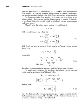 280 CHAPTER 7 DC Power Supplies
is opened. Continuity of iLm
establishes i1  iLm
. Looking at the transformation
from winding 1 to 2, current out of the dotted terminal on 1 would establish cur-
rent into the dotted terminal on 2, but diode D1 prevents current in that direction.
For the transformation from winding 1 to 3, current out of the dotted termi-
nal of winding 1 forces current into the dotted terminal of winding 3. Diode D3
is then forward-biased to provide a path for winding 3 current, which must go
back to the source.
When D3 is on, the voltage across winding 3 is established at
With v3 established, v1 and v2 become
(7-25)
With D1 off and positive current in Lx, D2 must be on. With D2 on, the voltage
across Lx is
resulting in
(7-26)
Therefore, the inductor current decreases linearly when the switch is open.
For steady-state operation, the net change in inductor current over one
period must be zero. From Eq. (7-22) and (7-26),
Solving for Vo,
(7-27)
Note that the relationship between input and output voltage is similar to that for
the buck dc-dc converter except for the added term for the turns ratio. Current in
Lx must be continuous for Eq. (7-27) to be valid.
Vo  VsDa
N2
N1
b
cVsa
N2
N1
b  Vo d
DT
Lx

Vo(1  D)T
Lx
 0
(iLx
)closed  (iLx
)open  0
(iLx
)open 
Vo(1  D)T
Lx
diLx
dt

Vo
L

iLx
t

iLx
(1  D)T
vLx
 Vo  Lx
diLx
dt
v2  v3a
N2
N3
b  Vsa
N2
N3
b
v1  v3a
N1
N3
b  Vsa
N1
N3
b
v3  Vs
har80679_ch07_265-330.qxd 12/17/09 2:54 PM Page 280
 