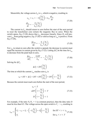 7.4 The Forward Converter 281
Meanwhile, the voltage across Lm is v1, which is negative, resulting in
(7-28)
The current in Lm should return to zero before the start of the next period
to reset the transformer core (return the magnetic flux to zero). When the
switch opens, Eq. (7-28) shows that iLm
decreases linearly. Since D3 will pre-
vent iLm
from going negative, Eq. (7-28) is valid as long as iLm
is positive. From
Eq. (7-28),
(7-29)
For iLm
to return to zero after the switch is opened, the decrease in current must
equal the increase in current given by Eq. (7-22). Letting Tx be the time for iLm
to decrease from the peak back to zero,
(7-30)
Solving for Tx,
(7-31)
The time at which the current iLm
reaches zero t0, is
(7-32)
Because the current must reach zero before the start of the next period,
s (7-33)
For example, if the ratio N3/N1  1 (a common practice), then the duty ratio D
must be less than 0.5. The voltage across the open switch is Vs  v1, resulting in
(7-34)
vsw 
L
Vs  v1  Vs  aVs
N1
N3
b  Vsa1 
N1
N3
b
Vs
for DT  t  t0
for t0  t  T
t0  T
DT a1 
N3
N1
b  T
D a1 
N3
N1
b  1
t0  DT  Tx  DT  DT a
N3
N1
b  DT a1 
N3
N1
b
Tx  DT a
N3
N1
b
iLm
Tx
 
VsDT
Lm
 
Vs
Lm
a
N1
N3
b
iLm
t
 
Vs
Lm
a
N1
N3
b
diLm
dt
 
Vs
Lm
a
N1
N3
b
vLm
 v1  Vsa
N1
N3
b  Lm
diLm
dt
har80679_ch07_265-330.qxd 12/17/09 2:54 PM Page 281
 