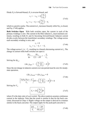 7.6 The Push-Pull Converter 289
Diode D2 is forward-biased, D1 is reverse-biased, and
(7-43)
which is a positive pulse. The current in Lx increases linearly while Sw2 is closed,
and Eq. (7-40) applies.
Both Switches Open With both switches open, the current in each of the
primary windings is zero. The current in the filter inductor Lx must maintain con-
tinuity, resulting in both D1 and D2 becoming forward-biased. Inductor current
divides evenly between the transformer secondary windings. The voltage across
each secondary winding is zero, and
(7-44)
The voltage across Lx is Vo, resulting in a linearly decreasing current in Lx. The
change in current while both switches are open is
Solving for iLx
,
(7-45)
Since the net change in inductor current over one period must be zero for steady-
state operation,
(7-46)
Solving for Vo,
(7-47)
where D is the duty ratio of each switch. The above analysis assumes continuous
current in the inductor. Note that the result is similar to that for the buck con-
verter, discussed in Chap. 6. Ripple voltage on the output is derived in a manner
similar to the buck converter. The output ripple for the push-pull converter is
(7-48)
Vo
Vo

1  2D
32LxCf 2
Vo  2Vs a
NS
NP
bD
c
Vs(NSNP)  Vo
Lx
dDT  a
Vo
Lx
b a
1
2
 DbT  0
(iLx
)closed  (iLx
)open  0
(iLx
)open   a
Vo
Lx
b a
1
2
 DbT
iLx
t

iLx
T2  DT
 
Vo
Lx
vx  0
vLx
 vx  Vo  Vo
vLx
 vx  Vo  Vsa
NS
NP
b  Vo
vx  vS2
 Vsa
NS
NP
b
har80679_ch07_265-330.qxd 12/17/09 2:54 PM Page 289
 