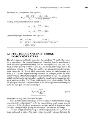 7.7 Full-Bridge and Half-Bridge DC-DC Converters 291
The change in iLx
is determined from Eq. (7-45).
resulting in maximum and minimum currents of
Output voltage ripple is determined from Eq. (7-48).
7.7 FULL-BRIDGE AND HALF-BRIDGE
DC-DC CONVERTERS
The full-bridge and half-bridge converters shown in Figs. 7-9 and 7-10 are simi-
lar in operation to the push-pull converter. Assuming that the transformer is
ideal, the full-bridge converter of Fig. 7-9a has switch pairs (Sw1, Sw2) and (Sw3,
Sw4) alternate closing. When Sw1 and Sw2 are closed, the voltage across the
transformer primary is Vs. When Sw3 and Sw4 are closed, the transformer pri-
mary voltage is Vs. For an ideal transformer, having all switches open will
make vp  0. With a proper switching sequence, the voltage vp across the trans-
former primary is the alternating pulse waveform shown in Fig. 7-9c. Diodes D1
and D2 on the transformer secondary rectify this waveform to produce the volt-
age vx as shown in Fig. 7-9d. This vx is identical to the vx shown in Fig. 7-8c for
the push-pull converter. Hence the output of the full-bridge converter is analyzed
as for the push-pull converter, resulting in
(7-50)
where D is the duty ratio of each switch pair.
Note that the maximum voltage across an open switch for the full-bridge
converter is Vs, rather than 2Vs as for the push-pull and single-ended forward
converters. Reduced voltage stress across an open switch is important when
the input voltage is high, giving the full-bridge converter an advantage.
The half-bridge converter of Fig. 7-10a has capacitors C1 and C2 which are
large and equal in value. The input voltage is equally divided between the
Vo  2Vsa
NS
VP
bD
 0.005  0.5%
Vo
Vo

1  2D
32f 2
LxC

1  2(0.3)
32(10,000)2
(0.5)(10)3
(50)(10)6
ILx,max
 ILx

iLx
2
 1.68 A
ILx,min
 ILx

iLx
2
 1.32 A
iLx

VoA1
2  DBT
Lx

9(0.5  0.3)
0.5(10)3
(10,000)
 0.36 A
har80679_ch07_265-330.qxd 12/17/09 2:54 PM Page 291
 