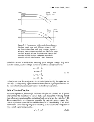 7.13 Power Supply Control 305
variations around a steady-state operating point. Output voltage, duty ratio,
inductor current, source voltage, and other quantities are represented as
(7-58)
In these equations, the steady-state or dc term is represented by the uppercase let-
ters, the ~ (tilde) quantity represents the ac term or small-signal perturbation, and
the sum is the total quantity, represented by the lowercase letters.
Switch Transfer Function
For control purposes, the average values of voltages and currents are of greater
interest than the instantaneous values that occur during the switching period.
Equivalent representations of the switch in a buck converter are shown in Fig. 7-20.
The relationship between input and output for the switch for a time-varying duty
ratio is represented by the ideal transformation of 1 : d shown in Fig. 7-20b. Here,
d represents a time-varying duty ratio consisting of a dc (constant) component D
plus a small-signal component d
~
.
(7-59)
d  D  d
~
vs  Vs  v
~
s
iL  IL  i
~
L
d  D  d
~
vo  Vo  v
~
o
Gain
0 dB
Phase
Gain
Phase
Margin
Phase
0°
−180°
Gain
0 dB
Phase
Gain
Phase
Margin
Phase
0°
−180°
Figure 7-19 Phase margin. (a) In classical control theory,
the phase margin is the angle difference between 180
and the open-loop phase angle at the crossover frequency,
where the open-loop gain magnitude is 0 dB; (b) The phase
margin is between zero and the phase angle when the 180
phase angle of the inverting operational amplifier is
included, which is convenient for PSpice simulation.
har80679_ch07_265-330.qxd 12/17/09 2:54 PM Page 305
 