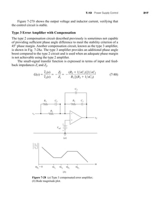 7.13 Power Supply Control 317
Figure 7-27b shows the output voltage and inductor current, verifying that
the control circuit is stable.
Type 3 Error Amplifier with Compensation
The type 2 compensation circuit described previously is sometimes not capable
of providing sufficient phase angle difference to meet the stability criterion of a
45 phase margin. Another compensation circuit, known as the type 3 amplifier,
is shown in Fig. 7-28a. The type 3 amplifier provides an additional phase angle
boost compared to the type 2 circuit and is used when an adequate phase margin
is not achievable using the type 2 amplifier.
The small-signal transfer function is expressed in terms of input and feed-
back impedances Zi and Zf,
(7-88)
G(s) 
v
~
c(s)
v
~
o(s)
 
Zf
Zi
 
(R2  1sC1)||1sC2
R1 ||(R3  1sC3)
Figure 7-28 (a) Type 3 compensated error amplifier;
(b) Bode magnitude plot.
(b)
ω
ωp1
= 0 ωz1
ωz2
ωp1
ωp2
vc
vo
(a)
vo
vC
Vref
+
−
C2
C1
R2
R3 C3
R1
+
−
har80679_ch07_265-330.qxd 12/17/09 2:54 PM Page 317
 