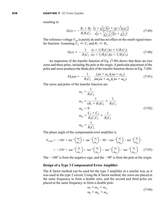 318 CHAPTER 7 DC Power Supplies
resulting in
(7-89)
The reference voltage Vref is purely dc and has no effect on the small-signal trans-
fer function. Assuming C2 
 C1 and R3 
 R1,
(7-90)
An inspection of the transfer function of Eq. (7-90) shows that there are two
zeros and three poles, including the pole at the origin. A particular placement of the
poles and zeros produces the Bode plot of the transfer function shown in Fig. 7-28b.
(7-91)
The zeros and poles of the transfer function are
(7-92)
The phase angle of the compensated error amplifier is
(7-93)
The 180 is from the negative sign, and the 90 is from the pole at the origin.
Design of a Type 3 Compensated Error Amplifier
The K factor method can be used for the type 3 amplifier in a similar way as it
was used in the type 2 circuit. Using the K factor method, the zeros are placed at
the same frequency to form a double zero, and the second and third poles are
placed at the same frequency to form a double pole:
(7-94)
z  z1
 z2
p  p2
 p3
 270°  tan1
a
z1
b  tan1
a
z2
b  tan1
a
p2
b  tan1
a
p3
b
comp  180°  tan1
a
z1
b  tan1
a
z2
b  90° tan1
a
p2
b  tan1
a
p3
b
z1

1
R2C2
z2

1
(R1  R3)C3
L
1
R1C3
p1
 0
p2

C1  C2
R2C1C2
L
1
R2C2
p3

1
R3C3
G(j )  
1
R3C2
(j  z1
)(j  z2
)
j (j  p2
)( j  p3
)
G(s) L 
1
R3C2
(s  1R2C1)(s  1R1C3)
s(s  1R2C2)(s  1R3C3)
G(s)  
R1  R3
R1R3C3
As 
1
R2C1
B As 
1
(R1  R3)C3B
sAs 
C1
 C2
R2C1C2
B As  1
R3C3
B
har80679_ch07_265-330.qxd 12/17/09 2:54 PM Page 318
 