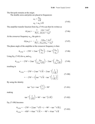 7.13 Power Supply Control 319
The first pole remains at the origin.
The double zeros and poles are placed at frequencies
(7-95)
The amplifier transfer function from Eq. (7-91) can then be written as
(7-96)
At the crossover frequency co, the gain is
(7-97)
The phase angle of the amplifier at the crossover frequency is then
(7-98)
Using Eq. (7-95) for z and p,
(7-99)
resulting in
(7-100)
By using the identity
(7-101)
making
(7-102)
Eq. (7-100) becomes
(7-103)
comp  450°  4tan1
2K  90°  4 tan1
1K
comp  270°  23tan1
1K  (  90°  tan1
1K)4
tan1
a
1
1K
b  90°  tan1
A1KB
tan1
(x)  tan1
a
1
x
b  90°
 270°  2ctan1
2K  tan1
a
1
1K
b d
comp  270°  2 tan1
2K  2 tan1
a
1
1K
b
comp  270°  2tan1
a
co
co 1K
b  2tan1
a
co
co1K
b
comp  270°  2tan1
a
co
z
b  2 tan1
a
co
p
b
G(j co)  
1
R3C2
(j co  z)2
j co( j co  p)2
G( j )  
1
R3C2
( j  z)2
j ( j  p)2
z  co
1K
p  co1K
har80679_ch07_265-330.qxd 12/17/09 2:54 PM Page 319
 