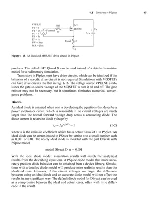 1.7 Switches in PSpice 17
products. The default BJT QbreakN can be used instead of a detailed transistor
model for a rudimentary simulation.
Transistors in PSpice must have drive circuits, which can be idealized if the
behavior of a specific drive circuit is not required. Simulations with MOSFETs
can have drive circuits like that in Fig. 1-16. The voltage source VPULSE estab-
lishes the gate-to-source voltage of the MOSFET to turn it on and off. The gate
resistor may not be necessary, but it sometimes eliminates numerical conver-
gence problems.
Diodes
An ideal diode is assumed when one is developing the equations that describe a
power electronics circuit, which is reasonable if the circuit voltages are much
larger than the normal forward voltage drop across a conducting diode. The
diode current is related to diode voltage by
(1-2)
where n is the emission coefficient which has a default value of 1 in PSpice. An
ideal diode can be approximated in PSpice by setting n to a small number such
as 0.001 or 0.01. The nearly ideal diode is modeled with the part Dbreak with
PSpice model
model Dbreak D n ⫽ 0.001
With the ideal diode model, simulation results will match the analytical
results from the describing equations. A PSpice diode model that more accu-
rately predicts diode behavior can be obtained from a device library. Simula-
tions with a detailed diode model will produce more realistic results than the
idealized case. However, if the circuit voltages are large, the difference
between using an ideal diode and an accurate diode model will not affect the
results in any significant way. The default diode model for Dbreak can be used
as a compromise between the ideal and actual cases, often with little differ-
ence in the result.
id ⫽ ISevd>nVT
⫺1
+
−
Vs
M1
RG
Vcontrol
10
Rload
24V
2
0
IRF150
V1 = 0
V2 = 12
TD = 0
TR = 1n
TF = 1n
PW = 10us
PER = 25us
VPULSE
+
−
Figure 1-16 An idealized MOSFET drive circuit in PSpice.
har80679_ch01_001-020.qxd 12/15/09 2:27 PM Page 17
 
