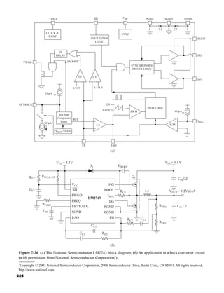 (b)
+
CSS
RFADJ
CCC
RCC
RPULL-UP
D1 CBOOT
Q1
L1
RCS
VCC = 3.3V
CC1
RC2
CC3
RFB1
VOUT = 1.2V@4A
CO 1,2
CIN1,2
VIN = 3.3 V
RFB2
RC1
CC2
VCC
SD
PWGD
FREQ
SS/TRACK
SGND
EAO
LM2743
HG
BOOT
ISEN
LG
PGND
PGND
FB
FREQ SD PGND PGND
SGND
VDC
BOOT
HG
LG
ISEN
40 μA
10 μA
90 μA
IUM
PWM
CLOCK 
RAMP
SHUT DOWN
LOGIC
UVLO
SYNCHRONOUS
DRIVER LOGIC
10
DELAY
SSDONE
OV UV
PWGD
SS/TRACK
REF
EA
VREF = 0.6 V
Solt Start
Comparator
Logic
0.85 V
2 V
0.134 V
0.71 V
PWM LOGIC
FE EAO
−
+
(a)
−
+
Figure 7-30 (a) The National Semiconductor LM2743 block diagram; (b) An application in a buck converter circuit
(with permission from National Semiconductor Corporation1
).
1
Copyright © 2003 National Semiconductor Corporation, 2900 Semiconductor Drive, Santa Clara, CA 95051. All rights reserved,
http://www.national.com.
324
har80679_ch07_265-330.qxd 12/17/09 2:54 PM Page 324
 