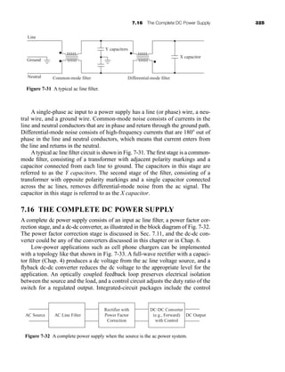 7.16 The Complete DC Power Supply 325
A single-phase ac input to a power supply has a line (or phase) wire, a neu-
tral wire, and a ground wire. Common-mode noise consists of currents in the
line and neutral conductors that are in phase and return through the ground path.
Differential-mode noise consists of high-frequency currents that are 180 out of
phase in the line and neutral conductors, which means that current enters from
the line and returns in the neutral.
Atypical ac line filter circuit is shown in Fig. 7-31. The first stage is a common-
mode filter, consisting of a transformer with adjacent polarity markings and a
capacitor connected from each line to ground. The capacitors in this stage are
referred to as the Y capacitors. The second stage of the filter, consisting of a
transformer with opposite polarity markings and a single capacitor connected
across the ac lines, removes differential-mode noise from the ac signal. The
capacitor in this stage is referred to as the X capacitor.
7.16 THE COMPLETE DC POWER SUPPLY
A complete dc power supply consists of an input ac line filter, a power factor cor-
rection stage, and a dc-dc converter, as illustrated in the block diagram of Fig. 7-32.
The power factor correction stage is discussed in Sec. 7.11, and the dc-dc con-
verter could be any of the converters discussed in this chapter or in Chap. 6.
Low-power applications such as cell phone chargers can be implemented
with a topology like that shown in Fig. 7-33. A full-wave rectifier with a capaci-
tor filter (Chap. 4) produces a dc voltage from the ac line voltage source, and a
flyback dc-dc converter reduces the dc voltage to the appropriate level for the
application. An optically coupled feedback loop preserves electrical isolation
between the source and the load, and a control circuit adjusts the duty ratio of the
switch for a regulated output. Integrated-circuit packages include the control
Figure 7-31 A typical ac line filter.
Common-mode filter Differential-mode filter
Ground
Neutral
Line
Y capacitors
X capacitor
AC Source AC Line Filter
Rectifier with
Power Factor
Correction
DC-DC Converter
(e.g., Forward)
with Control
DC Output
Figure 7-32 A complete power supply when the source is the ac power system.
har80679_ch07_265-330.qxd 12/17/09 2:54 PM Page 325
 