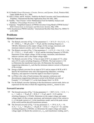 Problems 327
M. H. Rashid, Power Electronics: Circuits, Devices, and Systems, 3d ed., Prentice-Hall,
Upper Saddle River, N.J., 2004.
M. Qiao, P. Parto, and R. Amirani, “Stabilize the Buck Converter with Transconductance
Amplifier,” International Rectifier Application Note AN-1043, 2002.
D. Venable, “The K Factor: A New Mathematical Tool for Stability Analysis and
Synthesis,” Proceedings Powercon 10, 1983.
V. Vorperian, “Simplified Analysis of PWM Converters Using Model of PWM Switch,”
IEEE Transactions on Aerospace and Electronic Systems, May 1990.
“8-Pin Synchronous PWM Controller,” International Rectifier Data Sheet No. PD94173
revD, 2005.
Problems
Flyback Converter
7.1 The flyback converter of Fig. 7-2 has parameters Vs  36 V, D  0.4, N1/N2  2,
R  20 , Lm  100 H, and C  50 F, and the switching frequency is
100 kHz. Determine (a) the output voltage; (b) the average, maximum, and
minimum inductor currents; and (c) the output voltage ripple.
7.2 The flyback converter of Fig. 7-2 has parameters Vs  4.5 V, D  0.6, N1/N2  0.4,
R  15 , Lm  10 H, and C  10 F, and the switching frequency is 250 kHz.
Determine (a) the output voltage; (b) the average, maximum, and minimum
inductor currents; and (c) the output voltage ripple.
7.3 The flyback converter of Fig. 7-2 has an input of 44 V, an output of 3 V, a duty
ratio of 0.32, and a switching frequency of 300 kHz. The load resistor is 1 .
(a) Determine the transformer turns ratio. (b) Determine the transformer
magnetizing inductance Lm such that the minimum inductor current is 40 percent
of the average.
7.4 Design a flyback converter for an input of 24 V and an output of 40 W at 40 V.
Specify the transformer turns ratio and magnetizing inductance, switching
frequency, and capacitor to limit the ripple to less than 0.5 percent.
7.5 (a) What is the value of load resistance that separates continuous and
discontinuous magnetizing inductance current in the flyback converter of
Example 7-1? (b) Graph Vo/Vs as the load changes from 5 to 20 .
7.6 For the flyback converter operating in the discontinuous-current mode, derive an
expression for the time at which the magnetizing current iLm
returns to zero.
Forward Converter
7.7 The forward converter of Fig. 7-5a has parameters Vs  100 V, N1/N2  N1/N3  1,
Lm  1 mH, Lx  70 H, R  20 , C  33 F, and D  0.35, and the
switching frequency is 150 kHz. Determine (a) the output voltage and output
voltage ripple; (b) the average, maximum, and minimum values of the current in
Lx; (c) the peak current in Lm in the transformer model; and (d) the peak current
in the switch and the physical transformer primary.
7.8 The forward converter of Fig. 7-5a has parameters Vs  170 V, N1/N2  10,
N1/N3  1, Lm  340 H, Lx  20 H, R  10 , C  10 F, D  0.3, and the
switching frequency is 500 kHz. (a) Determine the output voltage and output
voltage ripple. (b) Sketch the currents in Lx, Lm, each transformer winding, and Vs.
har80679_ch07_265-330.qxd 12/17/09 2:54 PM Page 327
 