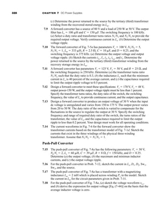 328 CHAPTER 7 DC Power Supplies
(c) Determine the power returned to the source by the tertiary (third) transformer
winding from the recovered stored energy in Lm.
7.9 A forward converter has a source of 80 V and a load of 250 W at 50 V. The output
filter has Lx  100 H and C  150 F. The switching frequency is 100 kHz.
(a) Select a duty ratio and transformer turns ratios N1/N2 and N1/N3 to provide the
required output voltage. Verify continuous current in Lx. (b) Determine the output
voltage ripple.
7.10 The forward converter of Fig. 7-5a has parameters Vs  100 V, N1/N2  5,
N1/N3  1, Lm  333 H, R  2.5 , C  10 F, and D  0.25, and the
switching frequency is 375 kHz. (a) Determine the output voltage and output
voltage ripple. (b) Sketch the currents iLx
, I1, i2, i3, iLm
, and is. Determine the
power returned to the source by the tertiary (third) transformer winding from the
recovery storage energy in Lm.
7.11 A forward converter has parameters Vs  125 V, Vo  50 V, and R  25 , and
the switching frequency is 250 kHz. Determine (a) the transformer turns ratio
N1/N2 such that the duty ratio is 0.3, (b) the inductance Lx such that the minimum
current in Lx is 40 percent of the average current, and (c) the capacitance required
to limit the output ripple voltage to 0.5 percent.
7.12 Design a forward converter to meet these specifications: Vs  170 V, Vo  48 V,
output power-150 W, and the output voltage ripple must be less than 1 percent.
Specify the transformer turns ratios, the duty ratio of the switch, the switching
frequency, the value of Lx to provide continuous current, and the output capacitance.
7.13 Design a forward converter to produce an output voltage of 30 V when the input
dc voltage is unregulated and varies from 150 to 175 V. The output power varies
from 20 to 50 W. The duty ratio of the switch is varied to compensate for the
fluctuations in the source to regulate the output at 30 V. Specify the switching
frequency and range of required duty ratio of the switch, the turns ratios of the
transformer, the value of Lx, and the capacitance required to limit the output
ripple to less than 0.2 percent. Your design must work for all operating conditions.
7.14 The current waveforms in Fig. 7-6 for the forward converter show the
transformer currents based on the transformer model of Fig. 7-1d. Sketch the
currents that exist in the three windings of the physical three-winding
transformer. Assume that N1/N2  N1/N3  1.
Push-Pull Converter
7.15 The push-pull converter of Fig. 7-8a has the following parameters: Vs  50 V,
Np/Ns  2, Lx  60 H, C  39 F, R  8 , f  150 kHz, and D  0.35.
Determine (a) the output voltage, (b) the maximum and minimun inductor
currents, and (c) the output voltage ripple.
7.16 For the push-pull converter in Prob. 7-12, sketch the current in Lx, D1, D2, Sw1,
Sw2, and the source.
7.17 The push-pull converter of Fig. 7-8a has a transformer with a magnetizing
inductance Lm  2 mH which is placed across winding P1 in the model. Sketch
the current in Lm for the circuit parameters given in Prob. 7-11.
7.18 For the push-pull converter of Fig. 7-8a, (a) sketch the voltage waveform vLx
,
and (b) derive the expression for output voltage [Eq. (7-44)] on the basis that the
average inductor voltage is zero.
har80679_ch07_265-330.qxd 12/17/09 2:54 PM Page 328
 