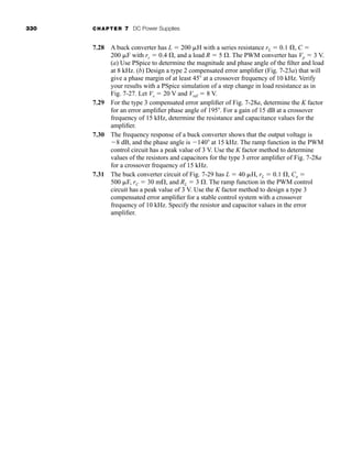 330 CHAPTER 7 DC Power Supplies
7.28 A buck converter has L  200 H with a series resistance rL  0.1 , C 
200 F with rc  0.4 , and a load R  5 . The PWM converter has Vp  3 V.
(a) Use PSpice to determine the magnitude and phase angle of the filter and load
at 8 kHz. (b) Design a type 2 compensated error amplifier (Fig. 7-23a) that will
give a phase margin of at least 45 at a crossover frequency of 10 kHz. Verify
your results with a PSpice simulation of a step change in load resistance as in
Fig. 7-27. Let Vs  20 V and Vref  8 V.
7.29 For the type 3 compensated error amplifier of Fig. 7-28a, determine the K factor
for an error amplifier phase angle of 195 . For a gain of 15 dB at a crossover
frequency of 15 kHz, determine the resistance and capacitance values for the
amplifier.
7.30 The frequency response of a buck converter shows that the output voltage is
8 dB, and the phase angle is 140 at 15 kHz. The ramp function in the PWM
control circuit has a peak value of 3 V. Use the K factor method to determine
values of the resistors and capacitors for the type 3 error amplifier of Fig. 7-28a
for a crossover frequency of 15 kHz.
7.31 The buck converter circuit of Fig. 7-29 has L  40 H, rL  0.1 , Co 
500 F, rC  30 m , and RL  3 . The ramp function in the PWM control
circuit has a peak value of 3 V. Use the K factor method to design a type 3
compensated error amplifier for a stable control system with a crossover
frequency of 10 kHz. Specify the resistor and capacitor values in the error
amplifier.
har80679_ch07_265-330.qxd 12/17/09 2:55 PM Page 330
 