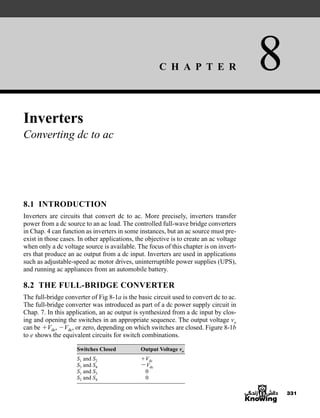 C H A P T E R 8
331
Inverters
Converting dc to ac
8.1 INTRODUCTION
Inverters are circuits that convert dc to ac. More precisely, inverters transfer
power from a dc source to an ac load. The controlled full-wave bridge converters
in Chap. 4 can function as inverters in some instances, but an ac source must pre-
exist in those cases. In other applications, the objective is to create an ac voltage
when only a dc voltage source is available. The focus of this chapter is on invert-
ers that produce an ac output from a dc input. Inverters are used in applications
such as adjustable-speed ac motor drives, uninterruptible power supplies (UPS),
and running ac appliances from an automobile battery.
8.2 THE FULL-BRIDGE CONVERTER
The full-bridge converter of Fig 8-1a is the basic circuit used to convert dc to ac.
The full-bridge converter was introduced as part of a dc power supply circuit in
Chap. 7. In this application, an ac output is synthesized from a dc input by clos-
ing and opening the switches in an appropriate sequence. The output voltage vo
can be Vdc, Vdc, or zero, depending on which switches are closed. Figure 8-1b
to e shows the equivalent circuits for switch combinations.
Switches Closed Output Voltage vo
S1 and S2 Vdc
S3 and S4 Vdc
S1 and S3 0
S2 and S4 0
har80679_ch08_331-386.qxd 12/16/09 2:55 PM Page 331
 
