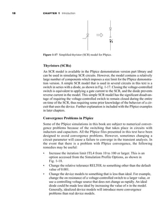 18 CHAPTER 1 Introduction
Thyristors (SCRs)
An SCR model is available in the PSpice demonstration version part library and
can be used in simulating SCR circuits. However, the model contains a relatively
large number of components which imposes a size limit for the PSpice demonstra-
tion version. A simple SCR model that is used in several circuits in this text is a
switch in series with a diode, as shown in Fig. 1-17. Closing the voltage-controlled
switch is equivalent to applying a gate current to the SCR, and the diode prevents
reverse current in the model. This simple SCR model has the significant disadvan-
tage of requiring the voltage-controlled switch to remain closed during the entire
on time of the SCR, thus requiring some prior knowledge of the behavior of a cir-
cuit that uses the device. Further explanation is included with the PSpice examples
in later chapters.
Convergence Problems in PSpice
Some of the PSpice simulations in this book are subject to numerical conver-
gence problems because of the switching that takes place in circuits with
inductors and capacitors. All the PSpice files presented in this text have been
designed to avoid convergence problems. However, sometimes changing a
circuit parameter will cause a failure to converge in the transient analysis. In
the event that there is a problem with PSpice convergence, the following
remedies may be useful:
• Increase the iteration limit ITL4 from 10 to 100 or larger. This is an
option accessed from the Simulation Profile Options, as shown in
Fig. 1-18.
• Change the relative tolerance RELTOL to something other than the default
value of 0.001.
• Change the device models to something that is less than ideal. For example,
change the on resistance of a voltage-controlled switch to a larger value, or
use a controlling voltage source that does not change as rapidly. An ideal
diode could be made less ideal by increasing the value of n in the model.
Generally, idealized device models will introduce more convergence
problems than real device models.
Figure 1-17 Simplified thyristor (SCR) model for PSpice.
har80679_ch01_001-020.qxd 12/15/09 2:27 PM Page 18
 