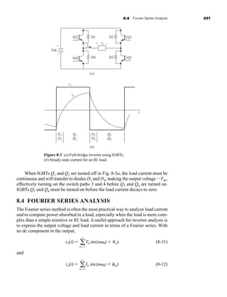 8.4 Fourier Series Analysis 337
When IGBTs Q1 and Q2 are turned off in Fig. 8-3a, the load current must be
continuous and will transfer to diodes D3 and D4, making the output voltage Vdc,
effectively turning on the switch paths 3 and 4 before Q3 and Q4 are turned on.
IGBTs Q3 and Q4 must be turned on before the load current decays to zero.
8.4 FOURIER SERIES ANALYSIS
The Fourier series method is often the most practical way to analyze load current
and to compute power absorbed in a load, especially when the load is more com-
plex than a simple resistive or RL load. A useful approach for inverter analysis is
to express the output voltage and load current in terms of a Fourier series. With
no dc component in the output,
(8-11)
and
(8-12)
io(t)  a
q
n1
In sin(n 0t  n)
vo(t)  a
q
n1
Vn sin(n 0t  n)
Figure 8-3 (a) Full-bridge inverter using IGBTs;
(b) Steady-state current for an RL load.
vo
io
+
–
Vdc
Q1
D1
D2
Q1
Q2
Q3
Q4
Q3
D4
(b)
(a)
D1
+ –
D2
D3
io
vo
t
D3
D4
Q4 Q2
har80679_ch08_331-386.qxd 12/16/09 2:55 PM Page 337
 