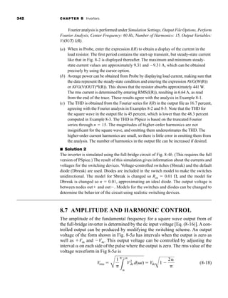 342 CHAPTER 8 Inverters
Fourier analysis is performed under Simulation Settings, Output File Options, Perform
Fourier Analysis, Center Frequency: 60 Hz, Number of Harmonics: 15, Output Variables:
V(OUT) I(R).
(a) When in Probe, enter the expression I(R) to obtain a display of the current in the
load resistor. The first period contains the start-up transient, but steady-state current
like that in Fig. 8-2 is displayed thereafter. The maximum and minimum steady-
state current values are approximately 9.31 and 9.31 A, which can be obtained
precisely by using the cursor option.
(b) Average power can be obtained from Probe by displaying load current, making sure that
the data represent the steady-state condition and entering the expression AVG(W(R))
or AVG(V(OUT)*I(R)). This shows that the resistor absorbs approximately 441 W.
The rms current is determined by entering RMS(I(R)), resulting in 6.64 A, as read
from the end of the trace. These results agree with the analysis in Example 8-1.
(c) The THD is obtained from the Fourier series for I(R) in the output file as 16.7 percent,
agreeing with the Fourier analysis in Examples 8-2 and 8-3. Note that the THD for
the square wave in the output file is 45 percent, which is lower than the 48.3 percent
computed in Example 8-3. The THD in PSpice is based on the truncated Fourier
series through n  15. The magnitudes of higher-order harmonics are not
insignificant for the square wave, and omitting them underestimates the THD. The
higher-order current harmonics are small, so there is little error in omitting them from
the analysis. The number of harmonics in the output file can be increased if desired.
■ Solution 2
The inverter is simulated using the full-bridge circuit of Fig. 8-4b. (This requires the full
version of PSpice.) The result of this simulation gives information about the currents and
voltages for the switching devices. Voltage-controlled switches (Sbreak) and the default
diode (Dbreak) are used. Diodes are included in the switch model to make the switches
unidirectional. The model for Sbreak is changed so Ron  0.01 , and the model for
Dbreak is changed so n  0.01, approximating an ideal diode. The output voltage is
between nodes out and out. Models for the switches and diodes can be changed to
determine the behavior of the circuit using realistic switching devices.
8.7 AMPLITUDE AND HARMONIC CONTROL
The amplitude of the fundamental frequency for a square wave output from of
the full-bridge inverter is determined by the dc input voltage [Eq. (8-16)]. A con-
trolled output can be produced by modifying the switching scheme. An output
voltage of the form shown in Fig. 8-5a has intervals when the output is zero as
well as Vdc and Vdc. This output voltage can be controlled by adjusting the
interval  on each side of the pulse where the output is zero. The rms value of the
voltage waveform in Fig 8-5a is
(8-18)
Vrms 
B
1
L


V2
dc d( t)  Vdc
A
1 
2
har80679_ch08_331-386.qxd 12/16/09 2:55 PM Page 342
 