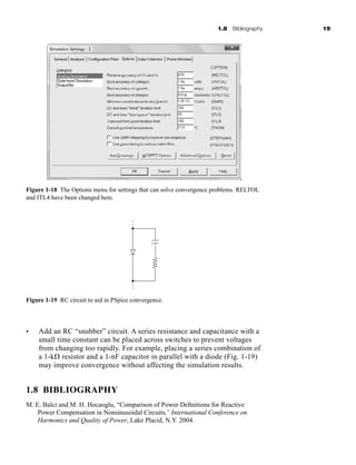 1.8 Bibliography 19
• Add an RC “snubber” circuit. A series resistance and capacitance with a
small time constant can be placed across switches to prevent voltages
from changing too rapidly. For example, placing a series combination of
a 1-k⍀ resistor and a 1-nF capacitor in parallel with a diode (Fig. 1-19)
may improve convergence without affecting the simulation results.
1.8 BIBLIOGRAPHY
M. E. Balci and M. H. Hocaoglu, “Comparison of Power Definitions for Reactive
Power Compensation in Nonsinusoidal Circuits,” International Conference on
Harmonics and Quality of Power, Lake Placid, N.Y. 2004.
Figure 1-18 The Options menu for settings that can solve convergence problems. RELTOL
and ITL4 have been changed here.
Figure 1-19 RC circuit to aid in PSpice convergence.
har80679_ch01_001-020.qxd 12/15/09 2:27 PM Page 19
 
