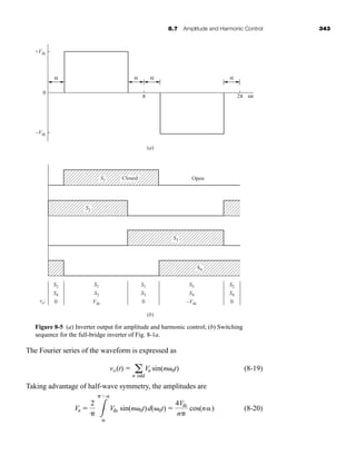 8.7 Amplitude and Harmonic Control 343
The Fourier series of the waveform is expressed as
(8-19)
Taking advantage of half-wave symmetry, the amplitudes are
(8-20)
Vn 
2
3


Vdc sin(n 0t)d( 0t) 
4Vdc
n
cos(n)
vo(t)  a
n odd
Vn sin(n 0t)
α
π 2π ωt
+Vdc
–Vdc
vo:
0
(a)
(b)
Open
α α α
S1
S2
S2
S4
0
S1
S3
0
S2
S4
0
S1
S2
Vdc
S3
S4
–Vdc
S3
S4
Closed
Figure 8-5 (a) Inverter output for amplitude and harmonic control; (b) Switching
sequence for the full-bridge inverter of Fig. 8-1a.
har80679_ch08_331-386.qxd 12/16/09 2:55 PM Page 343
 
