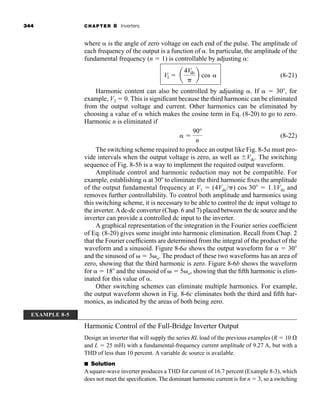 344 CHAPTER 8 Inverters
where  is the angle of zero voltage on each end of the pulse. The amplitude of
each frequency of the output is a function of . In particular, the amplitude of the
fundamental frequency (n  1) is controllable by adjusting :
(8-21)
Harmonic content can also be controlled by adjusting . If   30, for
example, V3  0. This is significant because the third harmonic can be eliminated
from the output voltage and current. Other harmonics can be eliminated by
choosing a value of  which makes the cosine term in Eq. (8-20) to go to zero.
Harmonic n is eliminated if
(8-22)
The switching scheme required to produce an output like Fig. 8-5a must pro-
vide intervals when the output voltage is zero, as well as Vdc. The switching
sequence of Fig. 8-5b is a way to implement the required output waveform.
Amplitude control and harmonic reduction may not be compatible. For
example, establishing  at 30 to eliminate the third harmonic fixes the amplitude
of the output fundamental frequency at V1  (4Vdc/ ) cos 30  1.1Vdc and
removes further controllability. To control both amplitude and harmonics using
this switching scheme, it is necessary to be able to control the dc input voltage to
the inverter.Adc-dc converter (Chap. 6 and 7) placed between the dc source and the
inverter can provide a controlled dc input to the inverter.
A graphical representation of the integration in the Fourier series coefficient
of Eq. (8-20) gives some insight into harmonic elimination. Recall from Chap. 2
that the Fourier coefficients are determined from the integral of the product of the
waveform and a sinusoid. Figure 8-6a shows the output waveform for   30
and the sinusoid of  3 o. The product of these two waveforms has an area of
zero, showing that the third harmonic is zero. Figure 8-6b shows the waveform
for   18 and the sinusoid of  5 o, showing that the fifth harmonic is elim-
inated for this value of .
Other switching schemes can eliminate multiple harmonics. For example,
the output waveform shown in Fig. 8-6c eliminates both the third and fifth har-
monics, as indicated by the areas of both being zero.
Harmonic Control of the Full-Bridge Inverter Output
Design an inverter that will supply the series RL load of the previous examples (R  10
and L  25 mH) with a fundamental-frequency current amplitude of 9.27 A, but with a
THD of less than 10 percent. A variable dc source is available.
■ Solution
A square-wave inverter produces a THD for current of 16.7 percent (Example 8-3), which
does not meet the specification. The dominant harmonic current is for n  3, so a switching
 
90°
n
V1  a
4Vdc
b cos 
EXAMPLE 8-5
har80679_ch08_331-386.qxd 12/16/09 2:55 PM Page 344
 