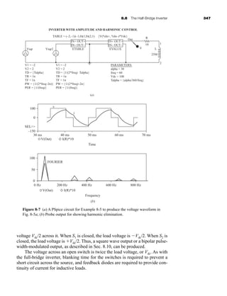 8.8 The Half-Bridge Inverter 347
voltage Vdc/2 across it. When S1 is closed, the load voltage is Vdc/2. When S2 is
closed, the load voltage is Vdc/2. Thus, a square wave output or a bipolar pulse-
width-modulated output, as described in Sec. 8.10, can be produced.
The voltage across an open switch is twice the load voltage, or Vdc. As with
the full-bridge inverter, blanking time for the switches is required to prevent a
short circuit across the source, and feedback diodes are required to provide con-
tinuity of current for inductive loads.
(a)
+
–
+
IN+ OUT+
IN– OUT–
IN+ OUT+
IN– OUT–
Vsqr
V1 = –2
V2 = 2
TD = {Talpha}
TR = 1n
TF = 1n
PW = {1/(2*freq–2n)}
PER = {1/(freq)}
V1 = –2
V2 = 2
TD = {1/(2*freq)-Talpha}
TR = 1n
TF = 1n
PW = {1/(2*freq)–2n}
PER = {1/(freq)}
PARAMETERS:
alpha = 30
freq = 60
Vdc = 100
Talpha = {alpha/360/freq}
Vsqr2 ETABLE
TABLE = (–2,–1)(–1,0)(1,0)(2,1)
INVERTER WITH AMPLITUDE AND HARMONIC CONTROL
{V(%In+, %In–)*Vdc}
EVALUE V
Out
R
10
L
1
25M
2
–
100
–150
100
50
0
0 Hz 200 Hz 400 Hz 600 Hz 800 Hz
30 ms
V(Out)
40 ms
v
i
50 ms
Time
Frequency
FOURIER
(b)
60 ms 70 ms
0
SEL
I(R)*10
V(Out) I(R)*10
Figure 8-7 (a) A PSpice circuit for Example 8-5 to produce the voltage waveform in
Fig. 8-5a; (b) Probe output for showing harmonic elimination.
har80679_ch08_331-386.qxd 12/16/09 2:55 PM Page 347
 