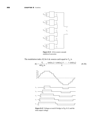 352 CHAPTER 8 Inverters
The modulation index Mi for k dc sources each equal to Vdc is
(8-30)
Mi 
V1
4kVdc/

cos(1)  cos(2)  Á  cos(k)
k
Figure 8-11 A five-source cascade
multilevel converter.
0
Vdc
2Vdc
3Vdc
4Vdc
5Vdc
v5
α5
α4
α3
α2
α1
v4
v3
v2
v1
Vdc v5
+ +
–
v4
+
–
v3
+
–
v2
+
–
v1
+
–
vo
+
–
–
Vdc
+
–
Vdc
+
–
Vdc
+
–
Vdc
+
–
Figure 8-12 Voltages at each H bridge in Fig. 8-11 and the
total output voltage.
har80679_ch08_331-386.qxd 12/16/09 2:55 PM Page 352
 