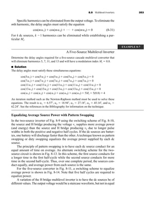 8.9 Multilevel Inverters 353
Specific harmonics can be eliminated from the output voltage. To eliminate the
mth harmonic, the delay angles must satisfy the equation
(8-31)
For k dc sources, k 1 harmonics can be eliminated while establishing a par-
ticular Mi.
A Five-Source Multilevel Inverter
Determine the delay angles required for a five-source cascade multilevel converter that
will eliminate harmonics 5, 7, 11, and 13 and will have a modulation index Mi  0.8.
■ Solution
The delay angles must satisfy these simultaneous equations:
An iteration method such as the Newton-Raphson method must be used to solve these
equations. The result is 1  6.57, 2  18.94, 3  27.18, 4  45.14, and 5 
62.24. See the references in the Bibliography for information on the technique.
Equalizing Average Source Power with Pattern Swapping
In the two-source inverter of Fig. 8-9 using the switching scheme of Fig. 8-10,
the source and H bridge producing the voltage v1 supplies more average power
(and energy) than the source and H bridge producing v2 due to longer pulse
widths in both the positive and negative half cycles. If the dc sources are batter-
ies, one battery will discharge faster than the other. A technique known as pattern
swapping or duty swapping equalizes the average power supplied by each dc
source.
The principle of pattern swapping is to have each dc source conduct for an
equal amount of time on average. An alternate switching scheme for the two-
source circuit is shown in Fig. 8-13. In this scheme, the first source conducts for
a longer time in the first half-cycle while the second source conducts for more
time in the second half-cycle. Thus, over one complete period, the sources con-
duct equally, and average power from each source is the same.
For the five-source converter in Fig. 8-11, a switching scheme to equalize
average power is shown in Fig. 8-14. Note that five half cycles are required to
equalize power.
A variation of the H bridge multilevel inverter is to have the dc sources be of
different values. The output voltage would be a staircase waveform, but not in equal
cos(51)  cos(52)  cos(53)  cos(54)  cos(55)  0
cos(71)  cos(72)  cos(73)  cos(74)  cos(75)  0
cos(111)  cos(112)  cos(113)  cos(114)  cos(115)  0
cos(131)  cos(132)  cos(133)  cos(134)  cos(135)  0
cos(1)  cos(2)  cos(3)  cos(4)  cos(5)  5Mi  5(0.8)  4
cos(m1)  cos(m2)  Á  cos(mk)  0
EXAMPLE 8-7
har80679_ch08_331-386.qxd 12/16/09 2:55 PM Page 353
 