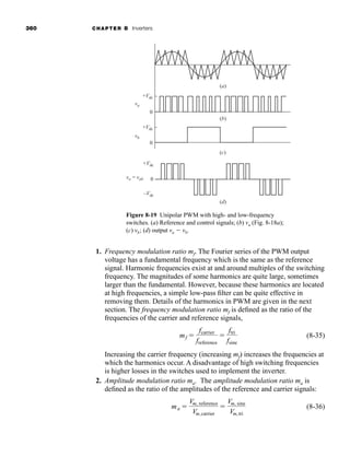 360 CHAPTER 8 Inverters
1. Frequency modulation ratio mf. The Fourier series of the PWM output
voltage has a fundamental frequency which is the same as the reference
signal. Harmonic frequencies exist at and around multiples of the switching
frequency. The magnitudes of some harmonics are quite large, sometimes
larger than the fundamental. However, because these harmonics are located
at high frequencies, a simple low-pass filter can be quite effective in
removing them. Details of the harmonics in PWM are given in the next
section. The frequency modulation ratio mf is defined as the ratio of the
frequencies of the carrier and reference signals,
(8-35)
Increasing the carrier frequency (increasing mf) increases the frequencies at
which the harmonics occur. A disadvantage of high switching frequencies
is higher losses in the switches used to implement the inverter.
2. Amplitude modulation ratio ma. The amplitude modulation ratio ma is
defined as the ratio of the amplitudes of the reference and carrier signals:
(8-36)
ma 
Vm, reference
Vm,carrier

Vm, sine
Vm,tri
mf 
fcarrier
freference

ftri
fsine
(a)
(b)
+Vdc
+Vdc
0
0
+Vdc
–Vdc
0
va
vb
vo = vab
(c)
(d)
Figure 8-19 Unipolar PWM with high- and low-frequency
switches. (a) Reference and control signals; (b) va (Fig. 8-18a);
(c) vb; (d) output va  vb.
har80679_ch08_331-386.qxd 12/16/09 2:55 PM Page 360
 