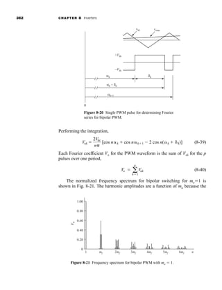 362 CHAPTER 8 Inverters
Performing the integration,
(8-39)
Each Fourier coefficient Vn for the PWM waveform is the sum of Vnk for the p
pulses over one period,
(8-40)
The normalized frequency spectrum for bipolar switching for ma1 is
shown in Fig. 8-21. The harmonic amplitudes are a function of ma because the
Vn  a
p
k1
Vnk
Vnk 
2Vdc
n
[cos nk  cos nk1  2 cos n(k  k)]
0
vtri vsine
+Vdc
–Vdc
αk
αk + δk
αk+1
δk
Figure 8-20 Single PWM pulse for determining Fourier
series for bipolar PWM.
0
1 mf 2mf 3mf 4mf 5mf 6mf
V
n
n
0.20
0.40
0.60
0.80
1.00
Figure 8-21 Frequency spectrum for bipolar PWM with ma  1.
har80679_ch08_331-386.qxd 12/16/09 2:55 PM Page 362
 