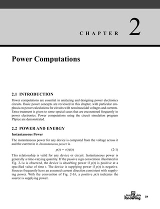 C H A P T E R 2
21
Power Computations
2.1 INTRODUCTION
Power computations are essential in analyzing and designing power electronics
circuits. Basic power concepts are reviewed in this chapter, with particular em-
phasis on power calculations for circuits with nonsinusoidal voltages and currents.
Extra treatment is given to some special cases that are encountered frequently in
power electronics. Power computations using the circuit simulation program
PSpice are demonstrated.
2.2 POWER AND ENERGY
Instantaneous Power
The instantaneous power for any device is computed from the voltage across it
and the current in it. Instantaneous power is
p(t)  v(t)i(t) (2-1)
This relationship is valid for any device or circuit. Instantaneous power is
generally a time-varying quantity. If the passive sign convention illustrated in
Fig. 2-1a is observed, the device is absorbing power if p(t) is positive at a
specified value of time t. The device is supplying power if p(t) is negative.
Sources frequently have an assumed current direction consistent with supply-
ing power. With the convention of Fig. 2-1b, a positive p(t) indicates the
source is supplying power.
har80679_ch02_021-064.qxd 12/15/09 3:01 PM Page 21
 