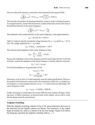 8.12 PWM Harmonics 365
The rms value of the harmonic current has a limit imposed by the required THD,
The term that will produce the dominant harmonic current is at the switching frequency.
As an approximation, assume that the harmonic content of the load current is the same as
the dominant harmonic at the carrier frequency:
The amplitude of the current harmonic at the carrier frequency is then approximated as
Table 8-3 indicates that the normalized voltage harmonic for n  mf and for ma  0.7 is
0.92. The voltage amplitude for n  mf is then
The minimum load impedance at the carrier frequency is then
Because the impedance at the carrier frequency must be much larger than the 12- load
resistance, assume the impedance at the carrier frequency is entirely inductive reactance,
For the load impedance to be greater than 333 ,
Selecting mf to be at least 15 would marginally meet the design specifications. However,
the estimate of the harmonic content used in the calculations will be low, so a higher car-
rier frequency is a more prudent selection. Let mf  17, which is the next odd integer. The
carrier frequency is then
Further increasing mf would reduce the current THD, but at the expense of larger switch-
ing losses. A PSpice simulation, as discussed later in this chapter, can be used to verify
that the design meets the specifications.
Unipolar Switching
With the unipolar switching scheme in Fig. 8-18, some harmonics that were in
the spectrum for the bipolar scheme are absent. The harmonics in the output
begin at around 2mf, and mf is chosen to be an even integer. Figure 8-22 shows
the frequency spectrum for unipolar switching with ma  1.
ftri  mf fref  (17)(60) 1020 Hz
mf 
333
(377)(0.06)
 14.7
mf 0 L  333
Zmf L L  mf 0L
Zmf 
Vmf
Imf

138
0.414
 333 Æ
Vmf  0.92Vdc  (0.92)(150)  138 V
Imf  (0.1)(4.14)  0.414 A
A a
q
n2
(In,rms)2
L Imf,rms 
Imf
12
A a
q
n2
(In,rms)2
 0.1I1,rms  0.1a
4.14
12
b  0.293 A
har80679_ch08_331-386.qxd 12/16/09 2:55 PM Page 365
 