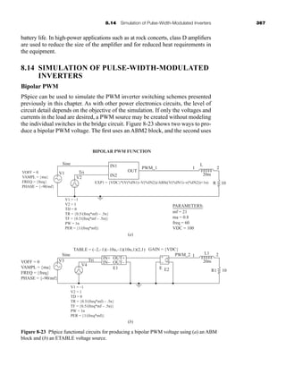 8.14 Simulation of Pulse-Width-Modulated Inverters 367
battery life. In high-power applications such as at rock concerts, class D amplifiers
are used to reduce the size of the amplifier and for reduced heat requirements in
the equipment.
8.14 SIMULATION OF PULSE-WIDTH-MODULATED
INVERTERS
Bipolar PWM
PSpice can be used to simulate the PWM inverter switching schemes presented
previously in this chapter. As with other power electronics circuits, the level of
circuit detail depends on the objective of the simulation. If only the voltages and
currents in the load are desired, a PWM source may be created without modeling
the individual switches in the bridge circuit. Figure 8-23 shows two ways to pro-
duce a bipolar PWM voltage. The first uses an ABM2 block, and the second uses
V1
V2
V1 = –1
V2 = 1
TD = 0
TR = {0.5/(freq*mf) – .5n}
TF = {0.5/(freq*mf – .5n)}
PW = 1n
PER = {1/(freq*mf)}
V1 = –1
V2 = 1
TD = 0
TR = {0.5/(freq*mf) – .5n}
TF = {0.5/(freq*mf – .5n)}
PW = 1n
PER = {1/(freq*mf)}
VOFF = 0
VAMPL = {ma}
FREQ = {freq}
PHASE = {–90/mf}
Tri
Sine IN1
IN+ +
–
IN–
OUT+
GAIN = {VDC}
TABLE = (–2,–1)(–10u,–1)(10u,1)(2,1)
OUT–
E1 E2
PWM_2 1
L1
20m
R1 10
2
E
Tri
V4
V3
VOFF = 0
VAMPL = {ma}
FREQ = {freq}
PHASE = {−90/mf}
Sine
BIPOLAR PWM FUNCTION
IN2
EXP1 = {VDC}*(V(%IN1)–V(%IN2))/ABS((V(%IN1)–v(%IN2))+1n)
OUT
PWM_1 1
L
2
10
20m
R
(a)
(b)
PARAMETERS:
mf = 21
ma = 0.8
freq = 60
VDC = 100
+
–
+
–
+
–
+
–
{ {
Figure 8-23 PSpice functional circuits for producing a bipolar PWM voltage using (a) an ABM
block and (b) an ETABLE voltage source.
har80679_ch08_331-386.qxd 12/16/09 2:55 PM Page 367
 