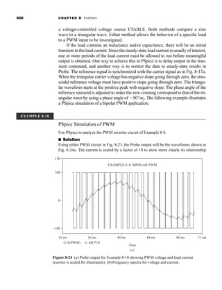 368 CHAPTER 8 Inverters
a voltage-controlled voltage source ETABLE. Both methods compare a sine
wave to a triangular wave. Either method allows the behavior of a specific load
to a PWM input to be investigated.
If the load contains an inductance and/or capacitance, there will be an initial
transient in the load current. Since the steady-state load current is usually of interest,
one or more periods of the load current must be allowed to run before meaningful
output is obtained. One way to achieve this in PSpice is to delay output in the tran-
sient command, and another way is to restrict the data to steady-state results in
Probe. The reference signal is synchronized with the carrier signal as in Fig. 8-17a.
When the triangular carrier voltage has negative slope going through zero, the sinu-
soidal reference voltage must have positive slope going through zero. The triangu-
lar waveform starts at the positive peak with negative slope. The phase angle of the
reference sinusoid is adjusted to make the zero crossing correspond to that of the tri-
angular wave by using a phase angle of 90/mf. The following example illustrates
a PSpice simulation of a bipolar PWM application.
EXAMPLE 8-10
PSpice Simulation of PWM
Use PSpice to analyze the PWM inverter circuit of Example 8-8.
■ Solution
Using either PWM circuit in Fig. 8-23, the Probe output will be the waveforms shown in
Fig. 8-24a. The current is scaled by a factor of 10 to show more clearly its relationship
150
100
–100
32 ms 36 ms 40 ms
EXAMPLE 8–8: BIPOLAR PWM
Time
(a)
V(PWM)
44 ms 48 ms 51 ms
0
I(R)*10
Figure 8-24 (a) Probe output for Example 8-10 showing PWM voltage and load current
(current is scaled for illustration); (b) Frequency spectra for voltage and current.
har80679_ch08_331-386.qxd 12/16/09 2:55 PM Page 368
 