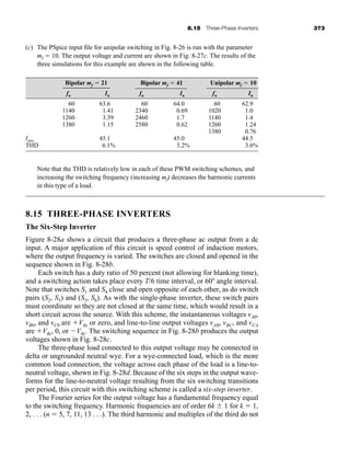 8.15 Three-Phase Inverters 373
(c) The PSpice input file for unipolar switching in Fig. 8-26 is run with the parameter
mf  10. The output voltage and current are shown in Fig. 8-27c. The results of the
three simulations for this example are shown in the following table.
Bipolar mf  21 Bipolar mf  41 Unipolar mf  10
fn In fn In fn In
60 63.6 60 64.0 60 62.9
1140 1.41 2340 0.69 1020 1.0
1260 3.39 2460 1.7 1140 1.4
1380 1.15 2580 0.62 1260 1.24
1380 0.76
Irms 45.1 45.0 44.5
THD 6.1% 3.2% 3.6%
Note that the THD is relatively low in each of these PWM switching schemes, and
increasing the switching frequency (increasing mf) decreases the harmonic currents
in this type of a load.
8.15 THREE-PHASE INVERTERS
The Six-Step Inverter
Figure 8-28a shows a circuit that produces a three-phase ac output from a dc
input. A major application of this circuit is speed control of induction motors,
where the output frequency is varied. The switches are closed and opened in the
sequence shown in Fig. 8-28b.
Each switch has a duty ratio of 50 percent (not allowing for blanking time),
and a switching action takes place every T/6 time interval, or 60 angle interval.
Note that switches S1 and S4 close and open opposite of each other, as do switch
pairs (S2, S5) and (S3, S6). As with the single-phase inverter, these switch pairs
must coordinate so they are not closed at the same time, which would result in a
short circuit across the source. With this scheme, the instantaneous voltages vA0,
vB0, and vC0 are Vdc or zero, and line-to-line output voltages vAB, vBC, and vCA
are Vdc, 0, or Vdc. The switching sequence in Fig. 8-28b produces the output
voltages shown in Fig. 8-28c.
The three-phase load connected to this output voltage may be connected in
delta or ungrounded neutral wye. For a wye-connected load, which is the more
common load connection, the voltage across each phase of the load is a line-to-
neutral voltage, shown in Fig. 8-28d. Because of the six steps in the output wave-
forms for the line-to-neutral voltage resulting from the six switching transitions
per period, this circuit with this switching scheme is called a six-step inverter.
The Fourier series for the output voltage has a fundamental frequency equal
to the switching frequency. Harmonic frequencies are of order 6k  1 for k  1,
2, . . . (n  5, 7, 11, 13 . . .). The third harmonic and multiples of the third do not
har80679_ch08_331-386.qxd 12/16/09 2:55 PM Page 373
 