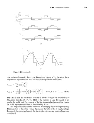 8.15 Three-Phase Inverters 375
exist, and even harmonics do not exist. For an input voltage of Vdc, the output for an
ungrounded wye-connected load has the following Fourier coefficients:
(8-42)
The THD of both the line-to-line and line-to-neutral voltages can be shown to be
31 percent from Eq. (8-17). The THD of the currents in load-dependent 15 are
smaller for an RL load. An example of the line-to-neutral voltage and line current
for an RL wye-connected load is shown in Fig. 8-28e.
The output frequency can be controlled by changing the switching frequency.
The magnitude of the output voltage depends on the value of the dc supply voltage.
To control the output voltage of the six-step inverter, the dc input voltage must
be adjusted.
Vn, LN  2 2Vdc
3n
c2  cosan
3
b  cosan
2
3
b d 2 n  1, 5, 7, 11, 13, . . .
Vn, LL  2 4Vdc
n
cosan
6
b 2
vAN
2
3
0
Vdc
–
1
3
Vdc
–
1
3
(d)
(e)
– Vdc
– 2
3
– Vdc
–
vBN
vCN
vAN
iA
Figure 8-28 (continued)
har80679_ch08_331-386.qxd 12/16/09 2:55 PM Page 375
 
