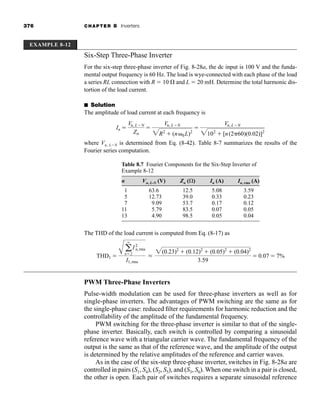 376 CHAPTER 8 Inverters
EXAMPLE 8-12
Six-Step Three-Phase Inverter
For the six-step three-phase inverter of Fig. 8-28a, the dc input is 100 V and the funda-
mental output frequency is 60 Hz. The load is wye-connected with each phase of the load
a series RL connection with R  10 and L  20 mH. Determine the total harmonic dis-
tortion of the load current.
■ Solution
The amplitude of load current at each frequency is
where Vn, LN is determined from Eq. (8-42). Table 8-7 summarizes the results of the
Fourier series computation.
In 
Vn, LN
Zn

Vn, LN
2R2
 (n 0L)2

Vn, LN
2102
 [n(2 60)(0.02)]2
Table 8.7 Fourier Components for the Six-Step Inverter of
Example 8-12
n Vn, L-N (V) Zn ( ) In (A) In, rms (A)
1 63.6 12.5 5.08 3.59
5 12.73 39.0 0.33 0.23
7 9.09 53.7 0.17 0.12
11 5.79 83.5 0.07 0.05
13 4.90 98.5 0.05 0.04
The THD of the load current is computed from Eq. (8-17) as
PWM Three-Phase Inverters
Pulse-width modulation can be used for three-phase inverters as well as for
single-phase inverters. The advantages of PWM switching are the same as for
the single-phase case: reduced filter requirements for harmonic reduction and the
controllability of the amplitude of the fundamental frequency.
PWM switching for the three-phase inverter is similar to that of the single-
phase inverter. Basically, each switch is controlled by comparing a sinusoidal
reference wave with a triangular carrier wave. The fundamental frequency of the
output is the same as that of the reference wave, and the amplitude of the output
is determined by the relative amplitudes of the reference and carrier waves.
As in the case of the six-step three-phase inverter, switches in Fig. 8-28a are
controlled in pairs (S1, S4), (S2, S5), and (S3, S6). When one switch in a pair is closed,
the other is open. Each pair of switches requires a separate sinusoidal reference
THD1 
A a
q
n2
I2
n,rms
I1,rms
L
2(0.23)2
 (0.12)2
 (0.05)2
 (0.04)2
3.59
 0.07  7%
har80679_ch08_331-386.qxd 12/16/09 2:55 PM Page 376
 