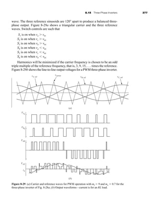 8.15 Three-Phase Inverters 377
wave. The three reference sinusoids are 120 apart to produce a balanced three-
phase output. Figure 8-29a shows a triangular carrier and the three reference
waves. Switch controls are such that
S1 is on when va  vtri
S2 is on when vc  vtri
S3 is on when vb  vtri
S4 is on when va  vtri
S5 is on when vc  vtri
S6 is on when vb  vtri
Harmonics will be minimized if the carrier frequency is chosen to be an odd
triple multiple of the reference frequency, that is, 3, 9, 15, . . . times the reference.
Figure 8-29b shows the line-to-line output voltages for a PWM three-phase inverter.
Figure 8-29 (a) Carrier and reference waves for PWM operation with mf  9 and ma  0.7 for the
three-phase inverter of Fig. 8-28a; (b) Output waveforms—current is for an RL load.
vA, ref
VA0
VB0
VAB
VAN
iA
vB, ref vC, ref
vcarrier
(a)
(b)
har80679_ch08_331-386.qxd 12/16/09 2:55 PM Page 377
 