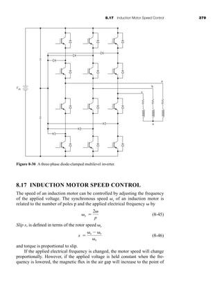 8.17 Induction Motor Speed Control 379
8.17 INDUCTION MOTOR SPEED CONTROL
The speed of an induction motor can be controlled by adjusting the frequency
of the applied voltage. The synchronous speed s of an induction motor is
related to the number of poles p and the applied electrical frequency by
(8-45)
Slip s, is defined in terms of the rotor speed r
(8-46)
and torque is proportional to slip.
If the applied electrical frequency is changed, the motor speed will change
proportionally. However, if the applied voltage is held constant when the fre-
quency is lowered, the magnetic flux in the air gap will increase to the point of
s 
s  r
s
s 
2
p
Figure 8-30 A three-phase diode-clamped multilevel inverter.
Vdc
c
b
n
a
har80679_ch08_331-386.qxd 12/16/09 2:55 PM Page 379
 