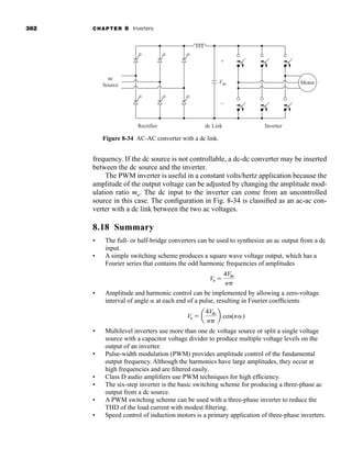 382 CHAPTER 8 Inverters
frequency. If the dc source is not controllable, a dc-dc converter may be inserted
between the dc source and the inverter.
The PWM inverter is useful in a constant volts/hertz application because the
amplitude of the output voltage can be adjusted by changing the amplitude mod-
ulation ratio ma. The dc input to the inverter can come from an uncontrolled
source in this case. The configuration in Fig. 8-34 is classified as an ac-ac con-
verter with a dc link between the two ac voltages.
8.18 Summary
• The full- or half-bridge converters can be used to synthesize an ac output from a dc
input.
• A simple switching scheme produces a square wave voltage output, which has a
Fourier series that contains the odd harmonic frequencies of amplitudes
• Amplitude and harmonic control can be implemented by allowing a zero-voltage
interval of angle  at each end of a pulse, resulting in Fourier coefficients
• Multilevel inverters use more than one dc voltage source or split a single voltage
source with a capacitor voltage divider to produce multiple voltage levels on the
output of an inverter.
• Pulse-width modulation (PWM) provides amplitude control of the fundamental
output frequency. Although the harmonics have large amplitudes, they occur at
high frequencies and are filtered easily.
• Class D audio amplifiers use PWM techniques for high efficiency.
• The six-step inverter is the basic switching scheme for producing a three-phase ac
output from a dc source.
• A PWM switching scheme can be used with a three-phase inverter to reduce the
THD of the load current with modest filtering.
• Speed control of induction motors is a primary application of three-phase inverters.
Vn  a
4Vdc
n
b cos(n)
Vn 
4Vdc
n
Figure 8-34 AC-AC converter with a dc link.
Motor
Rectifier
ac
Source
dc Link
Vdc
+
–
Inverter
har80679_ch08_331-386.qxd 12/16/09 2:55 PM Page 382
 