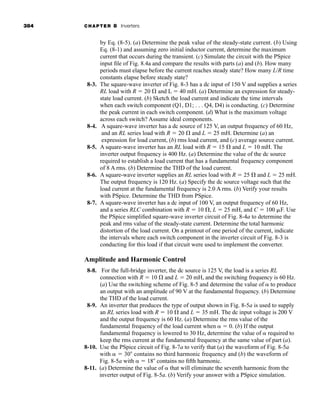 384 CHAPTER 8 Inverters
by Eq. (8-5). (a) Determine the peak value of the steady-state current. (b) Using
Eq. (8-1) and assuming zero initial inductor current, determine the maximum
current that occurs during the transient. (c) Simulate the circuit with the PSpice
input file of Fig. 8.4a and compare the results with parts (a) and (b). How many
periods must elapse before the current reaches steady state? How many L/R time
constants elapse before steady state?
8-3. The square-wave inverter of Fig. 8-3 has a dc input of 150 V and supplies a series
RL load with R  20 and L  40 mH. (a) Determine an expression for steady-
state load current. (b) Sketch the load current and indicate the time intervals
when each switch component (Q1, D1; . . . Q4, D4) is conducting. (c) Determine
the peak current in each switch component. (d) What is the maximum voltage
across each switch? Assume ideal components.
8-4. A square-wave inverter has a dc source of 125 V, an output frequency of 60 Hz,
and an RL series load with R  20 and L  25 mH. Determine (a) an
expression for load current, (b) rms load current, and (c) average source current.
8-5. A square-wave inverter has an RL load with R  15 and L  10 mH. The
inverter output frequency is 400 Hz. (a) Determine the value of the dc source
required to establish a load current that has a fundamental frequency component
of 8 A rms. (b) Determine the THD of the load current.
8-6. A square-wave inverter supplies an RL series load with R  25 and L  25 mH.
The output frequency is 120 Hz. (a) Specify the dc source voltage such that the
load current at the fundamental frequency is 2.0 A rms. (b) Verify your results
with PSpice. Determine the THD from PSpice.
8-7. A square-wave inverter has a dc input of 100 V, an output frequency of 60 Hz,
and a series RLC combination with R  10 , L  25 mH, and C  100 F. Use
the PSpice simplified square-wave inverter circuit of Fig. 8-4a to determine the
peak and rms value of the steady-state current. Determine the total harmonic
distortion of the load current. On a printout of one period of the current, indicate
the intervals where each switch component in the inverter circuit of Fig. 8-3 is
conducting for this load if that circuit were used to implement the converter.
Amplitude and Harmonic Control
8-8. For the full-bridge inverter, the dc source is 125 V, the load is a series RL
connection with R  10 and L  20 mH, and the switching frequency is 60 Hz.
(a) Use the switching scheme of Fig. 8-5 and determine the value of  to produce
an output with an amplitude of 90 V at the fundamental frequency. (b) Determine
the THD of the load current.
8-9. An inverter that produces the type of output shown in Fig. 8-5a is used to supply
an RL series load with R  10 and L  35 mH. The dc input voltage is 200 V
and the output frequency is 60 Hz. (a) Determine the rms value of the
fundamental frequency of the load current when   0. (b) If the output
fundamental frequency is lowered to 30 Hz, determine the value of  required to
keep the rms current at the fundamental frequency at the same value of part (a).
8-10. Use the PSpice circuit of Fig. 8-7a to verify that (a) the waveform of Fig. 8-5a
with   30 contains no third harmonic frequency and (b) the waveform of
Fig. 8-5a with   18 contains no fifth harmonic.
8-11. (a) Determine the value of  that will eliminate the seventh harmonic from the
inverter output of Fig. 8-5a. (b) Verify your answer with a PSpice simulation.
har80679_ch08_331-386.qxd 12/16/09 2:55 PM Page 384
 
