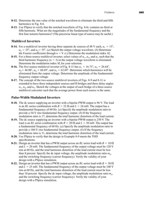 Problems 385
8-12. Determine the rms value of the notched waveform to eliminate the third and fifth
harmonics in Fig. 8-6.
8-13. Use PSpice to verify that the notched waveform of Fig. 8-6c contains no third or
fifth harmonic. What are the magnitudes of the fundamental frequency and the
first four nonzero harmonics? (The piecewise linear type of source may be useful.)
Multilevel Inverters
8-14. For a multilevel inverter having three separate dc sources of 48 V each, 1  15,
2  25, and 3 55. (a) Sketch the output voltage waveform. (b) Determine
the Fourier coefficients through n  9. (c) Determine the modulation index Mi.
8-15. For a three-source multilevel inverter, select values of 1, 2, and 3 such that the
third harmonic frequency (n  3) in the output voltage waveform is eliminated.
Determine the modulation index Mi for your selection.
8-16. The five-source multilevel inverter of Fig. 8-11 has 1  16.73, 2  26.64,
3 46.00, 4  60.69, and 5  62.69. Determine which harmonics will be
eliminated from the output voltage. Determine the amplitude of the fundamental-
frequency output voltage.
8-17. The concept of the two-source multilevel inverters of Figs. 8-9 and 8-11 is
extended to have three independent sources and H bridges and three delay angles
1, 2, and 3. Sketch the voltages at the output of each bridge of a three-source
multilevel converter such that the average power from each source is the same.
Pulse-Width-Modulated Inverters
8-18. The dc source supplying an inverter with a bipolar PWM output is 96 V. The load
is an RL series combination with R  32 and L  24 mH. The output has a
fundamental frequency of 60 Hz. (a) Specify the amplitude modulation ratio to
provide a 54-V rms fundamental frequency output. (b) If the frequency
modulation ratio is 17, determine the total harmonic distortion of the load current.
8-19. The dc source supplying an inverter with a bipolar PWM output is 250 V. The
load is an RL series combination with R  20 and L  50 mH. The output has
a fundamental frequency of 60 Hz. (a) Specify the amplitude modulation ratio to
provide a 160-V rms fundamental frequency output. (b) If the frequency
modulation ratio is 31, determine the total harmonic distortion of the load current.
8-20. Use PSpice to verify that the design in Example 8-9 meets the THD
specifications.
8-21. Design an inverter that has a PWM output across an RL series load with R  10
and L  20 mH. The fundamental frequency of the output voltage must be 120 V
rms at 60 Hz, and the total harmonic distortion of the load current must be less
than 8 percent. Specify the dc input voltage, the amplitude modulation ratio ma,
and the switching frequency (carrier frequency). Verify the validity of your
design with a PSpice simulation.
8-22. Design an inverter that has a PWM output across an RL series load with R  30
and L  25 mH. The fundamental frequency of the output voltage must be 100 V
rms at 60 Hz, and the total harmonic distortion of the load current must be less
than 10 percent. Specify the dc input voltage, the amplitude modulation ratio ma,
and the switching frequency (carrier frequency). Verify the validity of your
design with a PSpice simulation.
har80679_ch08_331-386.qxd 12/16/09 2:55 PM Page 385
 