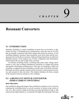 C H A P T E R 9
387
Resonant Converters
9.1 INTRODUCTION
Imperfect switching is a major contributor to power loss in converters, as dis-
cussed in Chap. 6. Switching devices absorb power when they turn on or off if
they go through a transition when both voltage and current are nonzero. As the
switching frequency increases, these transitions occur more often and the aver-
age power loss in the device increases. High switching frequencies are otherwise
desirable because of the reduced size of filter components and transformers,
which reduces the size and weight of the converter.
In resonant switching circuits, switching takes place when voltage and/or
current is zero, thus avoiding simultaneous transitions of voltage and current
and thereby eliminating switching losses. This type of switching is called soft
switching, as opposed to hard switching in circuits such as the buck converter.
Resonant converters include resonant switch converters, load resonant convert-
ers, and resonant dc link converters. This chapter introduces the basic concept
of the resonant converter and gives a few examples.
9.2 A RESONANT SWITCH CONVERTER:
ZERO-CURRENT SWITCHING
Basic Operation
One method for taking advantage of the oscillations caused by an LC circuit for
reducing the switching losses in a dc-dc converter is shown in the circuit of
Fig. 9-1a. This circuit is similar to the buck converter described in Chap. 6. The
current in the output inductor Lo is assumed to be ripple-free and equal to the load
har80679_ch09_387-430.qxd 12/16/09 3:25 PM Page 387
 